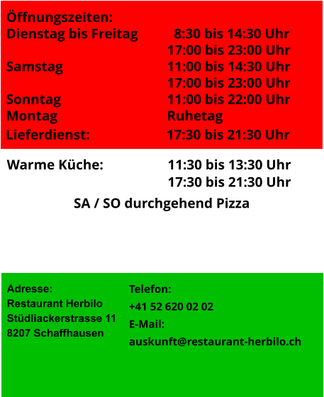 Lieferdienst:		     	17:30 bis 21:30 Uhr Adresse: Restaurant Herbilo Stüdliackerstrasse 11 8207 Schaffhausen  Warme Küche:	     		11:30 bis 13:30 Uhr 17:30 bis 21:30 Uhr  Telefon:	 +41 52 620 02 02 E-Mail:		 auskunft@restaurant-herbilo.ch SA / SO durchgehend Pizza Öffnungszeiten: Dienstag bis Freitag	  	  8:30 bis 14:30 Uhr 17:00 bis 23:00 Uhr Samstag				11:00 bis 14:30 Uhr 17:00 bis 23:00 Uhr Sonntag				11:00 bis 22:00 Uhr Montag 				Ruhetag